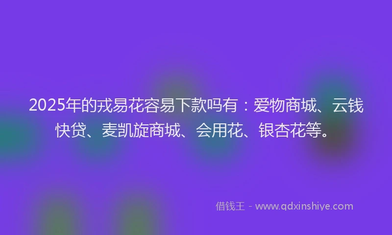 2025年的戎易花容易下款吗有：爱物商城、云钱快贷、麦凯旋商城、会用花、银杏花等。