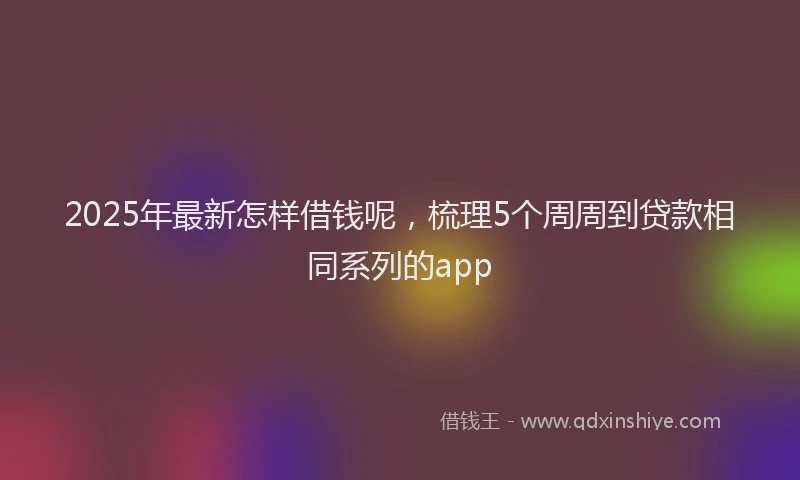 2025年最新怎样借钱呢，梳理5个周周到贷款相同系列的app