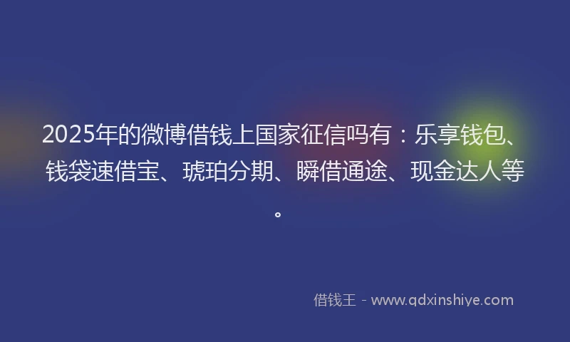 2025年的微博借钱上国家征信吗有：乐享钱包、钱袋速借宝、琥珀分期、瞬借通途、现金达人等。