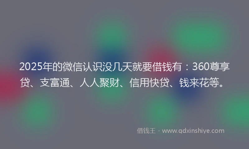 2025年的微信认识没几天就要借钱有：360尊享贷、支富通、人人聚财、信用快贷、钱来花等。