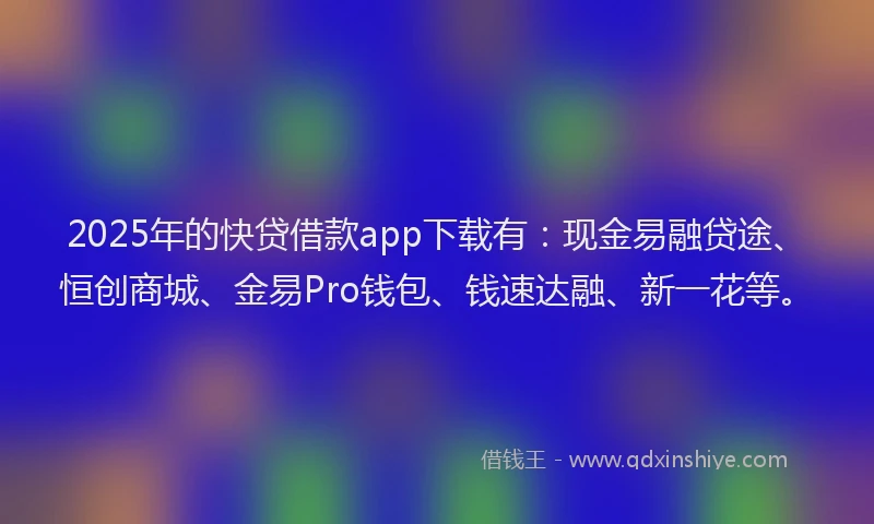 2025年的快贷借款app下载有：现金易融贷途、恒创商城、金易Pro钱包、钱速达融、新一花等。
