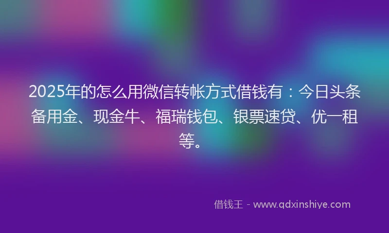 2025年的怎么用微信转帐方式借钱有：今日头条备用金、现金牛、福瑞钱包、银票速贷、优一租等。