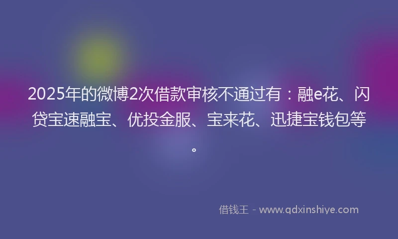 2025年的微博2次借款审核不通过有：融e花、闪贷宝速融宝、优投金服、宝来花、迅捷宝钱包等。