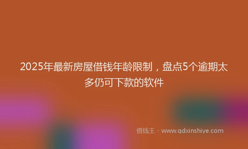 2025年最新房屋借钱年龄限制，盘点5个逾期太多仍可下款的软件