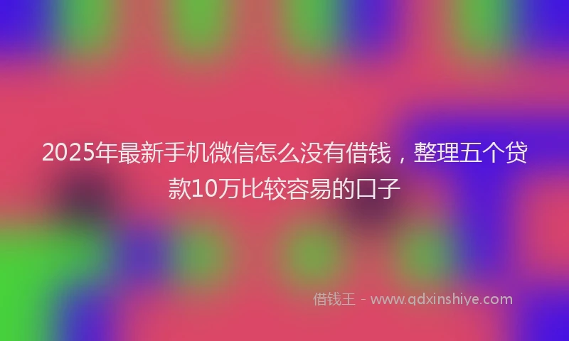 2025年最新手机微信怎么没有借钱，整理五个贷款10万比较容易的口子