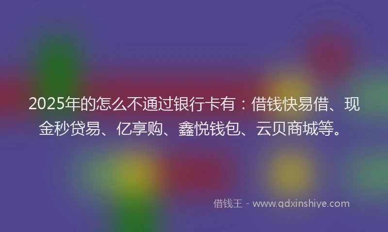 2025年的怎么不通过银行卡有：借钱快易借、现金秒贷易、亿享购、鑫悦钱包、云贝商城等。