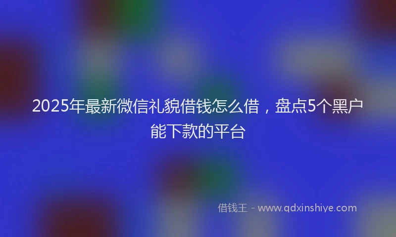 2025年最新微信礼貌借钱怎么借，盘点5个黑户能下款的平台