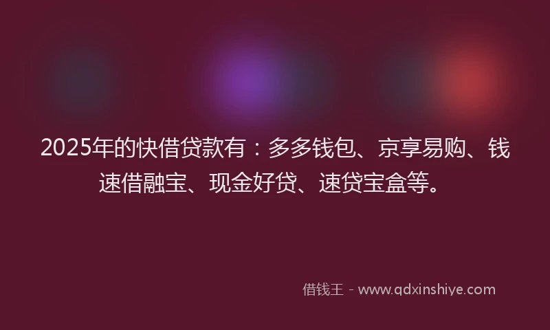 2025年的快借贷款有：多多钱包、京享易购、钱速借融宝、现金好贷、速贷宝盒等。