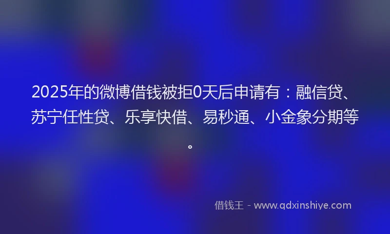 2025年的微博借钱被拒0天后申请有：融信贷、苏宁任性贷、乐享快借、易秒通、小金象分期等。