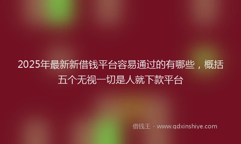 2025年最新新借钱平台容易通过的有哪些，概括五个无视一切是人就下款平台