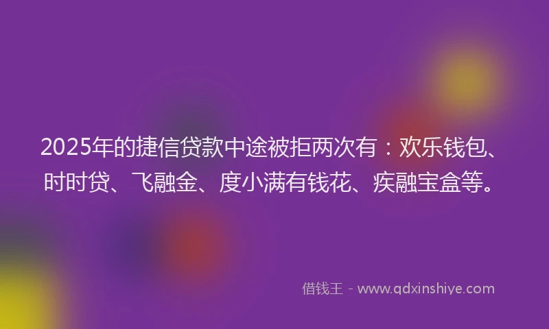 2025年的捷信贷款中途被拒两次有：欢乐钱包、时时贷、飞融金、度小满有钱花、疾融宝盒等。