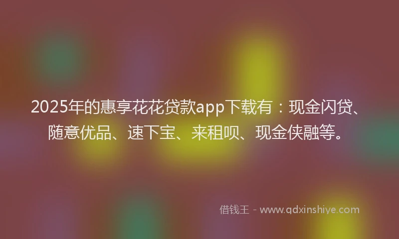 2025年的惠享花花贷款app下载有：现金闪贷、随意优品、速下宝、来租呗、现金侠融等。