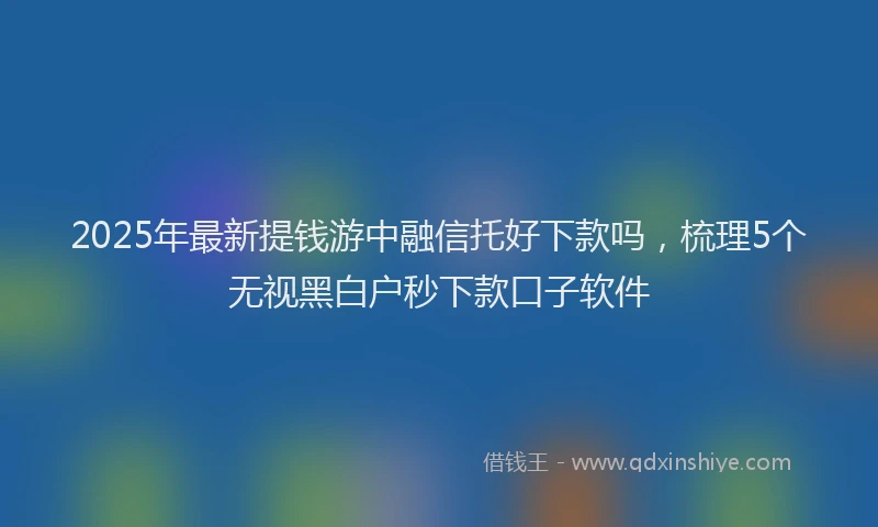 2025年最新提钱游中融信托好下款吗，梳理5个无视黑白户秒下款口子软件