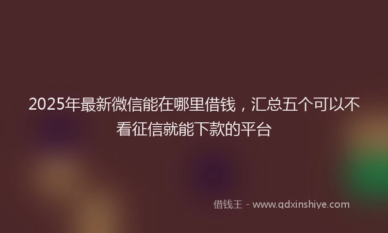2025年最新微信能在哪里借钱，汇总五个可以不看征信就能下款的平台