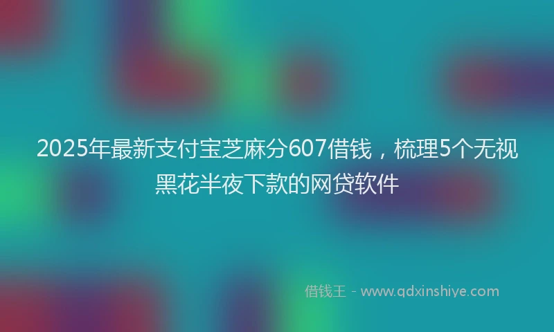 2025年最新支付宝芝麻分607借钱，梳理5个无视黑花半夜下款的网贷软件