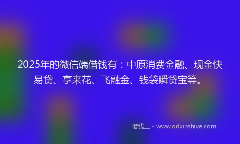 2025年的微信端借钱有：中原消费金融、现金快易贷、享来花、飞融金、钱袋瞬贷宝等。
