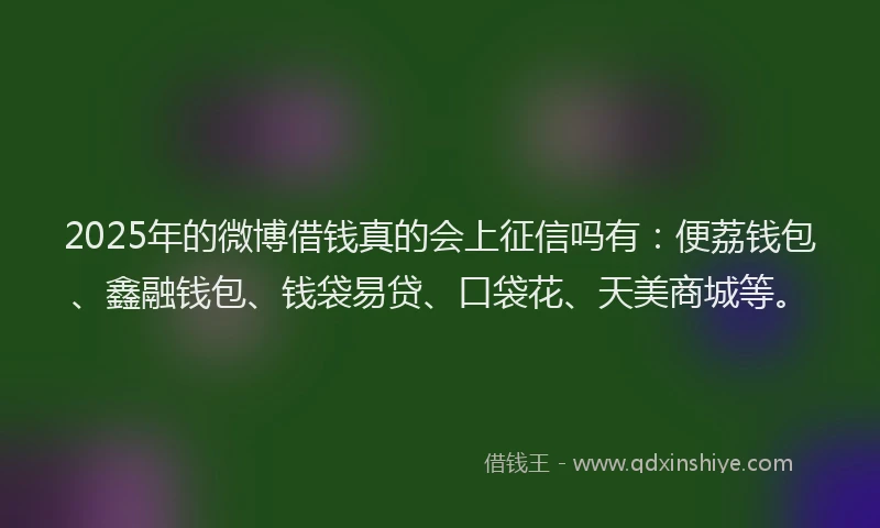 2025年的微博借钱真的会上征信吗有：便荔钱包、鑫融钱包、钱袋易贷、口袋花、天美商城等。