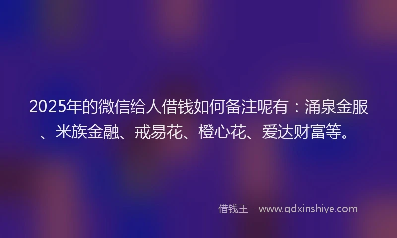 2025年的微信给人借钱如何备注呢有：涌泉金服、米族金融、戒易花、橙心花、爱达财富等。