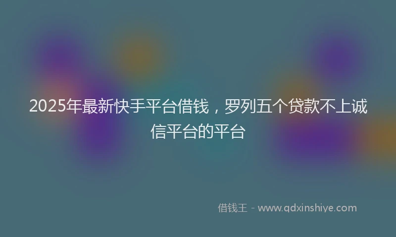 2025年最新快手平台借钱，罗列五个贷款不上诚信平台的平台