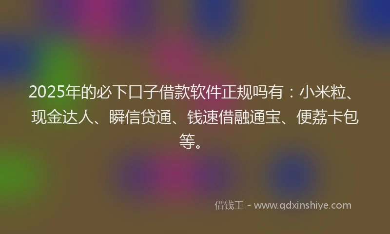 2025年的必下口子借款软件正规吗有：小米粒、现金达人、瞬信贷通、钱速借融通宝、便荔卡包等。