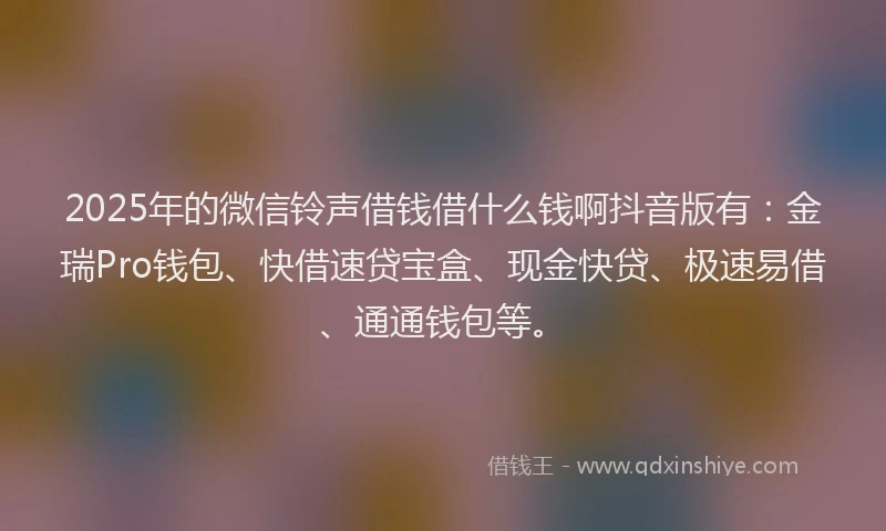 2025年的微信铃声借钱借什么钱啊抖音版有：金瑞Pro钱包、快借速贷宝盒、现金快贷、极速易借、通通钱包等。