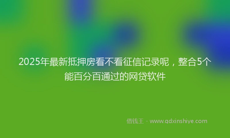 2025年最新抵押房看不看征信记录呢，整合5个能百分百通过的网贷软件