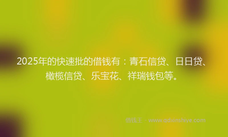 2025年的快速批的借钱有：青石信贷、日日贷、橄榄信贷、乐宝花、祥瑞钱包等。