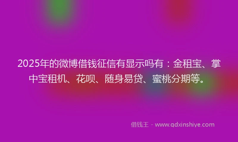 2025年的微博借钱征信有显示吗有：金租宝、掌中宝租机、花呗、随身易贷、蜜桃分期等。