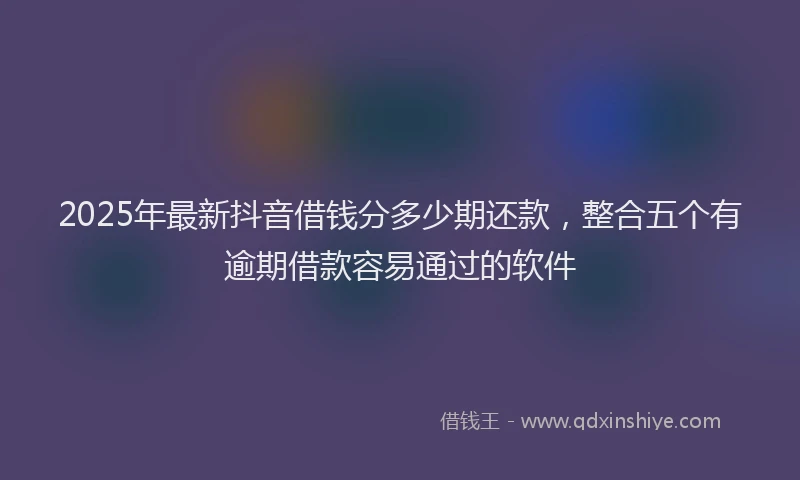 2025年最新抖音借钱分多少期还款，整合五个有逾期借款容易通过的软件
