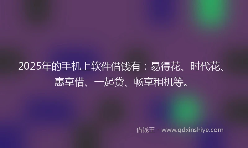 2025年的手机上软件借钱有:易得花、时代花、惠享借、一起贷、畅享租机等。