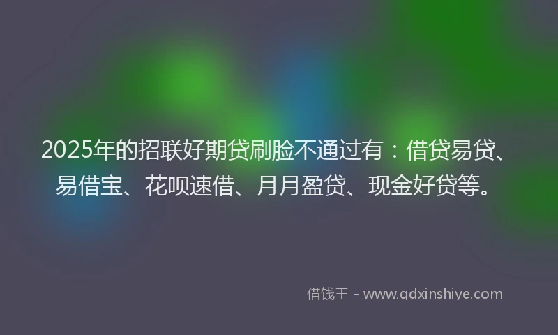 2025年的招联好期贷刷脸不通过有：借贷易贷、易借宝、花呗速借、月月盈贷、现金好贷等。