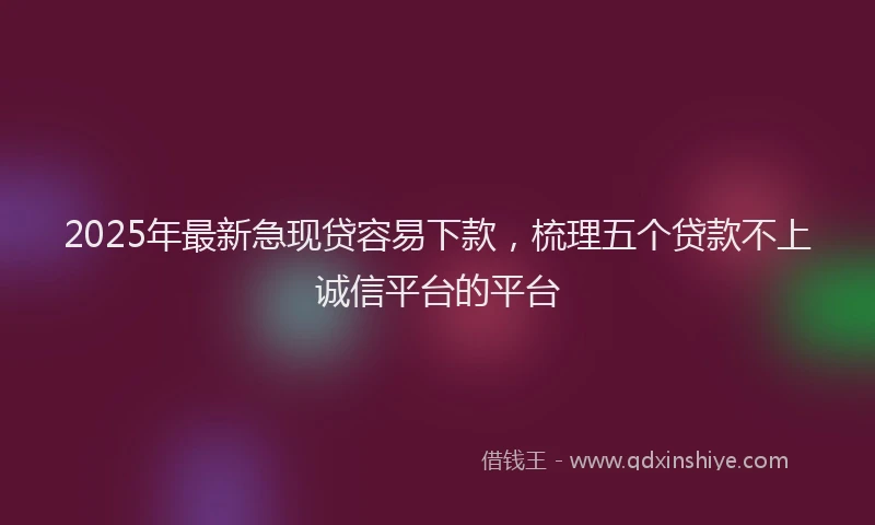 2025年最新急现贷容易下款，梳理五个贷款不上诚信平台的平台