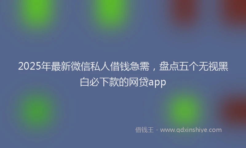 2025年最新微信私人借钱急需，盘点五个无视黑白必下款的网贷app
