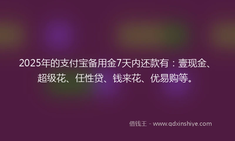 2025年的支付宝备用金7天内还款有：壹现金、超级花、任性贷、钱来花、优易购等。