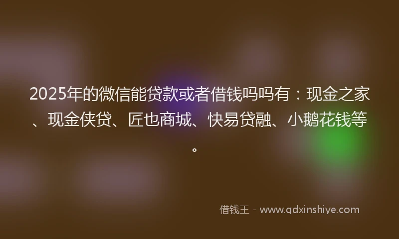2025年的微信能贷款或者借钱吗吗有：现金之家、现金侠贷、匠也商城、快易贷融、小鹅花钱等。