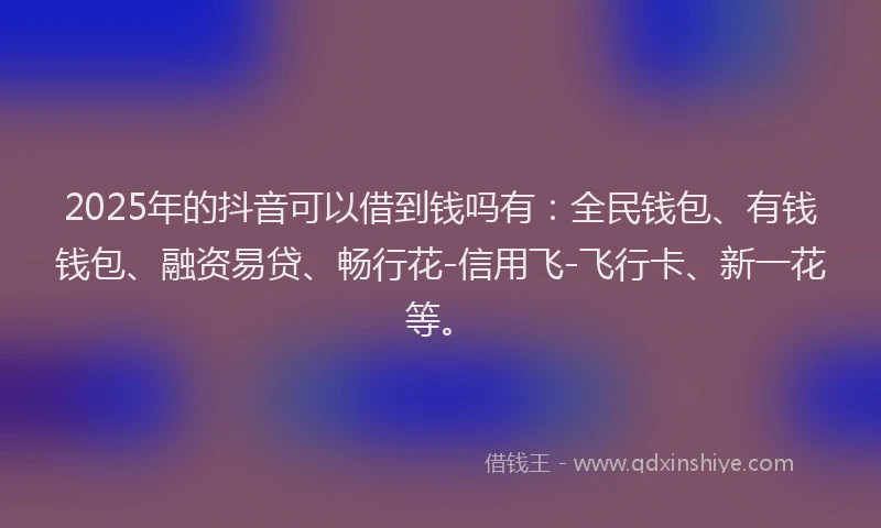 2025年的抖音可以借到钱吗有：全民钱包、有钱钱包、融资易贷、畅行花-信用飞-飞行卡、新一花等。