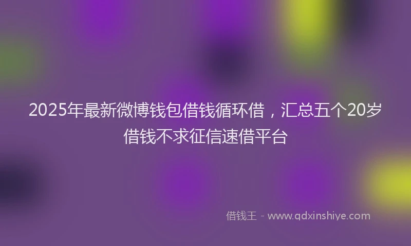 2025年最新微博钱包借钱循环借，汇总五个20岁借钱不求征信速借平台