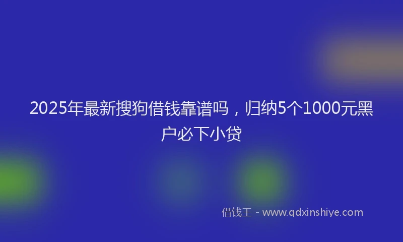 2025年最新搜狗借钱靠谱吗，归纳5个1000元黑户必下小贷