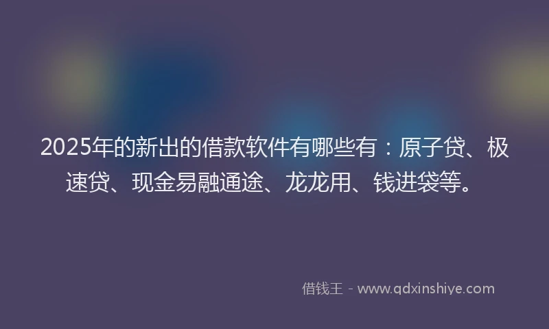 2025年的新出的借款软件有哪些有：原子贷、极速贷、现金易融通途、龙龙用、钱进袋等。