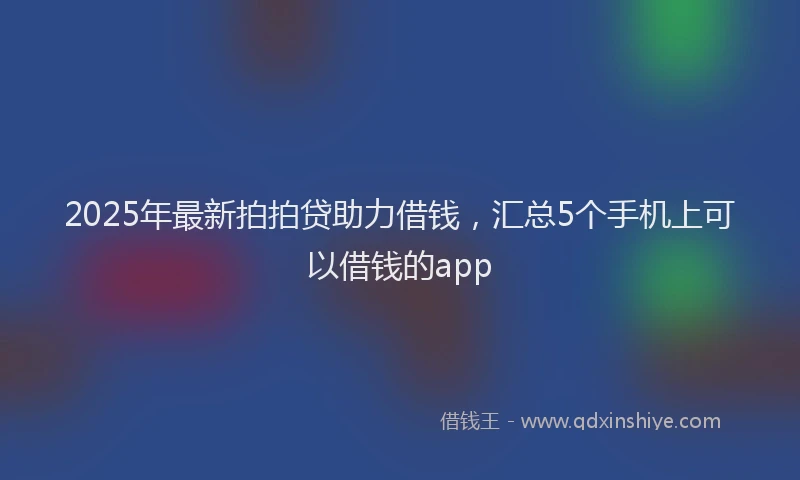 2025年最新拍拍贷助力借钱，汇总5个手机上可以借钱的app