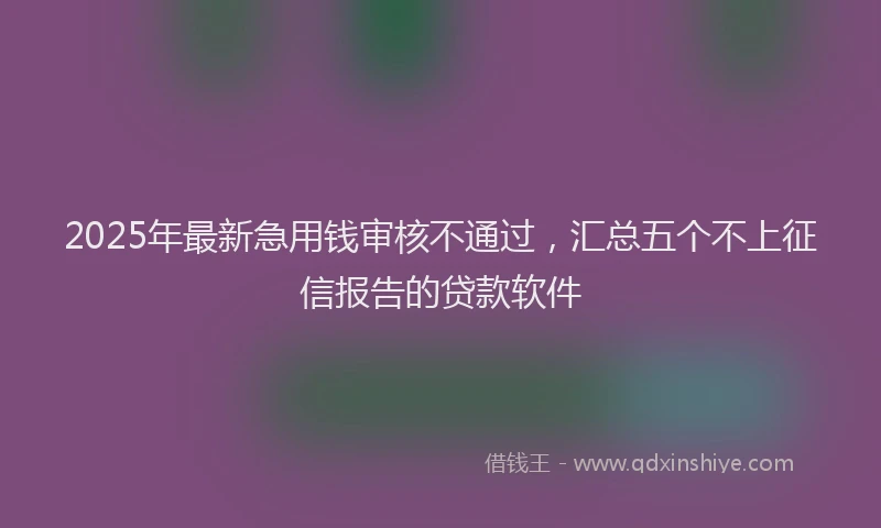 2025年最新急用钱审核不通过，汇总五个不上征信报告的贷款软件