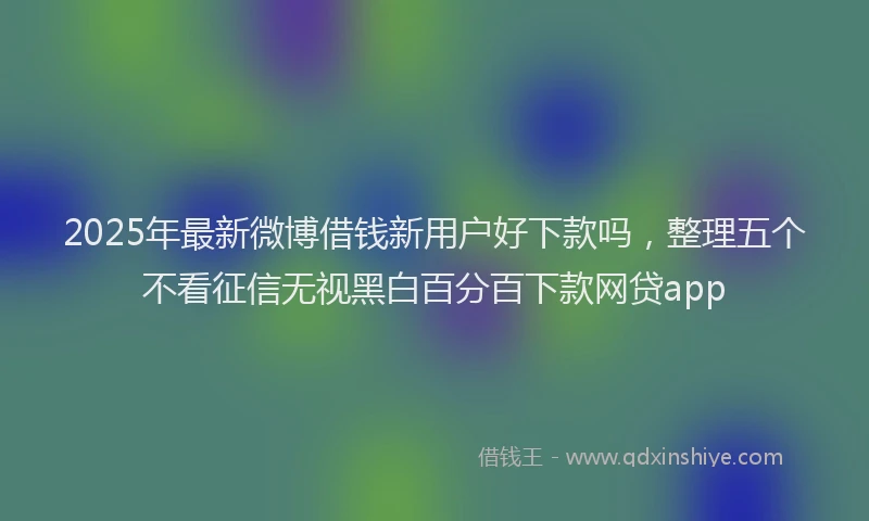 2025年最新微博借钱新用户好下款吗，整理五个不看征信无视黑白百分百下款网贷app