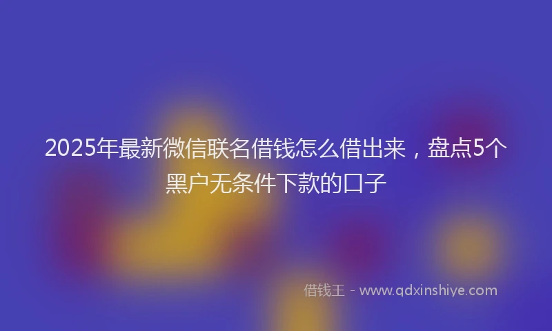 2025年最新微信联名借钱怎么借出来，盘点5个黑户无条件下款的口子