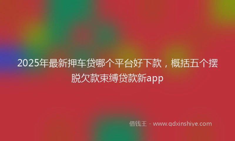 2025年最新押车贷哪个平台好下款，概括五个摆脱欠款束缚贷款新app