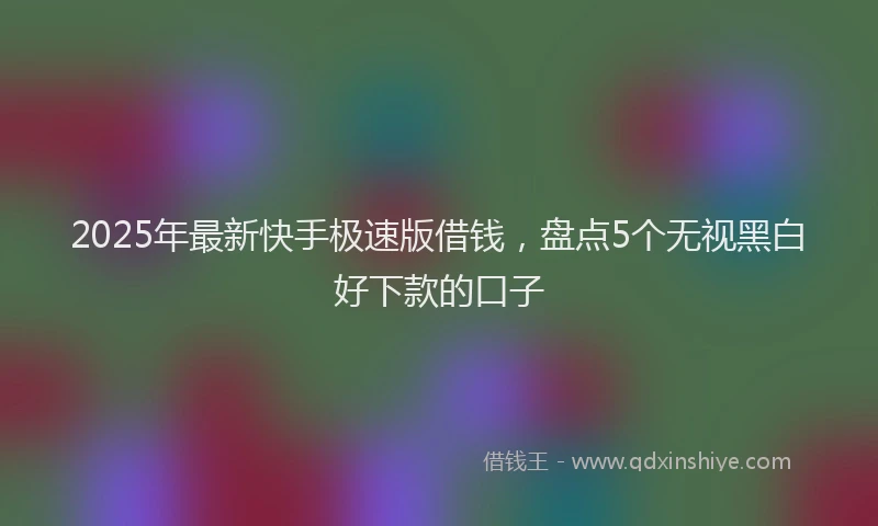 2025年最新快手极速版借钱，盘点5个无视黑白好下款的口子