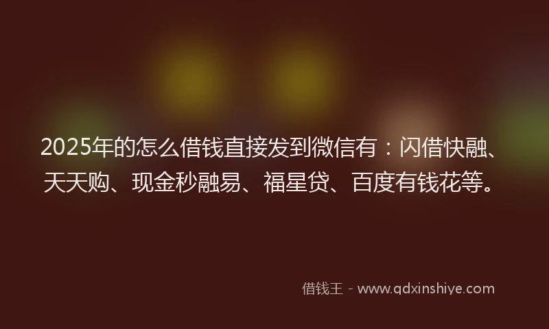 2025年的怎么借钱直接发到微信有：闪借快融、天天购、现金秒融易、福星贷、百度有钱花等。