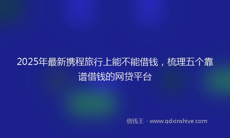 2025年最新携程旅行上能不能借钱，梳理五个靠谱借钱的网贷平台