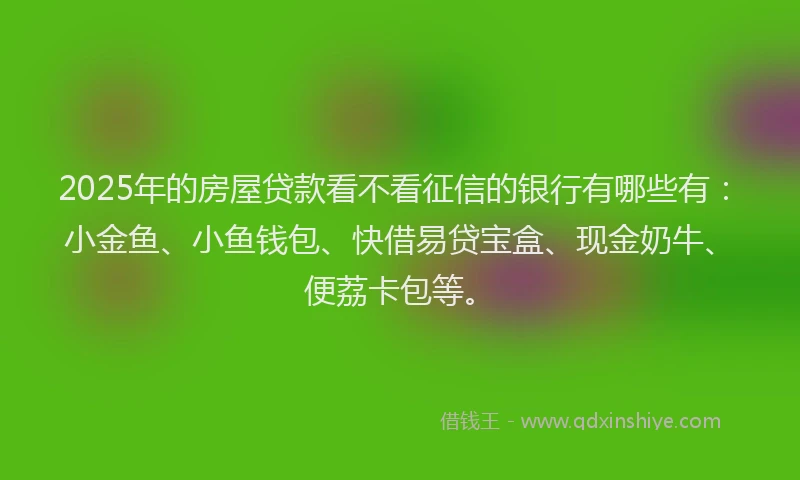 2025年的房屋贷款看不看征信的银行有哪些有：小金鱼、小鱼钱包、快借易贷宝盒、现金奶牛、便荔卡包等。