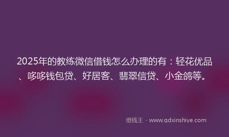 2025年的教练微信借钱怎么办理的有：轻花优品、哆哆钱包贷、好居客、翡翠信贷、小金鸽等。