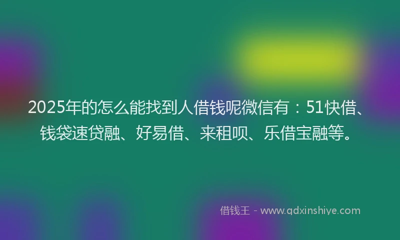2025年的怎么能找到人借钱呢微信有：51快借、钱袋速贷融、好易借、来租呗、乐借宝融等。